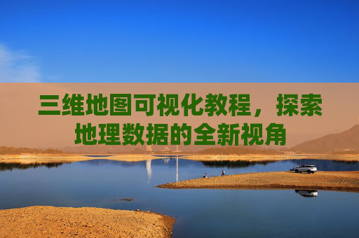 三维地图可视化教程，探索地理数据的全新视角