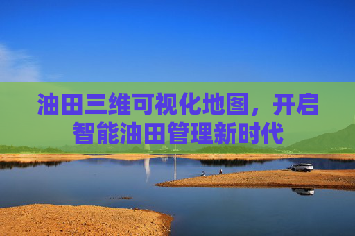 油田三维可视化地图，开启智能油田管理新时代